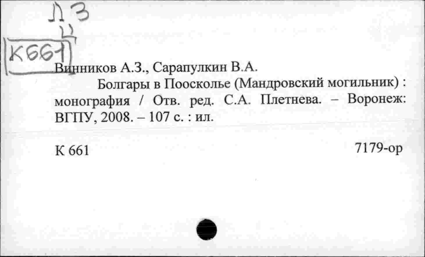 ﻿
Вщіников A.3., Сарапулкин B.A.
Болгары в Поосколье (Мандровский могильник) : монография / Отв. ред. С.А. Плетнева. - Воронеж: ВГПУ, 2008.- 107 с.: ил.
К 661
7179-ор